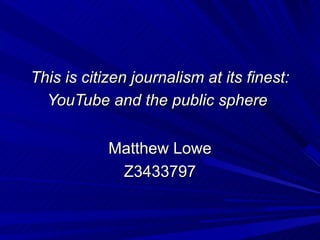 This is citizen journalism at its finest:
  YouTube and the public sphere


            Matthew Lowe
             Z3433797
 