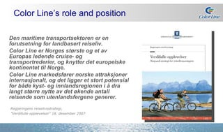 Den maritime transportsektoren er en forutsetning for landbasert reiseliv.  Color Line er Norges største og et av Europas ledende cruise- og transportrederier, og knytter det europeiske kontinentet til Norge. Color Line markedsfører norske attraksjoner internasjonalt, og det ligger et stort potensial for både kyst- og innlandsregionen i å dra langt større nytte av det økende antall reisende som utenlandsfergene generer.  Color Line’s role and position Regjeringens reiselivsstrategi,  ” Verdifulle opplevelser” 18. desember 2007 