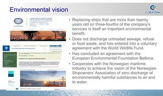 Environmental vision Replacing ships that are more than twenty years old on three-fourths of the company’s services is itself an important environmental benefit. Does not discharge untreated sewage, refuse or food waste, and has entered into a voluntary agreement with the World Wildlife Fund. Has concluded an agreement with the European Environmental Foundation Bellona. Cooperates with the Norwegian maritime industry to achieve the vision of the Norwegian Shipowners’ Association of zero discharge of environmentally harmful substances to air and to water. 