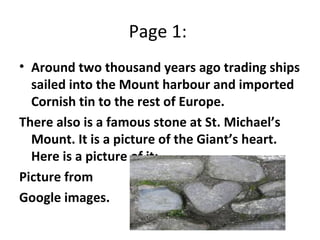 Page 1:  Around two thousand years ago trading ships sailed into the Mount harbour and imported Cornish tin to the rest of Europe.  There also is a famous stone at St. Michael’s Mount. It is a picture of the Giant’s heart. Here is a picture of it:  Picture from  Google images.  