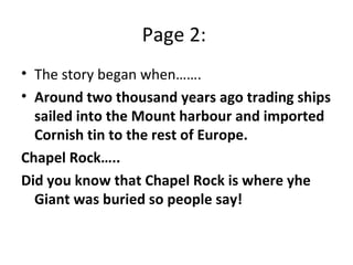 Page 2:  The story began when…….  Around two thousand years ago trading ships sailed into the Mount harbour and imported Cornish tin to the rest of Europe.  Chapel Rock…..  Did you know that Chapel Rock is where yhe Giant was buried so people say! 