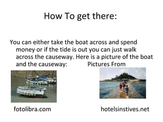 How To get there:  You can either take the boat across and spend money or if the tide is out you can just walk across the causeway. Here is a picture of the boat and the causeway:  Pictures From fotolibra.com  hotelsinstives.net 