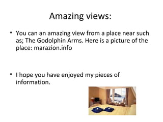 Amazing views:  You can an amazing view from a place near such as; The Godolphin Arms. Here is a picture of the place: marazion.info  I hope you have enjoyed my pieces of information.  