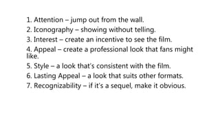 1. Attention – jump out from the wall.
2. Iconography – showing without telling.
3. Interest – create an incentive to see the film.
4. Appeal – create a professional look that fans might
like.
5. Style – a look that’s consistent with the film.
6. Lasting Appeal – a look that suits other formats.
7. Recognizability – if it’s a sequel, make it obvious.
 