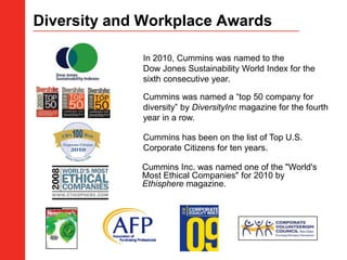 Diversity and Workplace Awards ,[object Object],In 2010, Cummins was named to the Dow Jones Sustainability World Index for the sixth consecutive year.,[object Object],Cummins was named a “top 50 company for diversity” by DiversityInc magazine for the fourth year in a row.,[object Object],Cummins has been on the list of Top U.S. Corporate Citizens for ten years.,[object Object],Cummins Inc. was named one of the "World's Most Ethical Companies" for 2010 by Ethisphere magazine. ,[object Object]