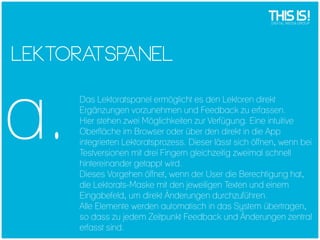 LEKTORA ANEL
TSP

a.

Das Lektoratspanel ermöglicht es den Lektoren direkt
Ergänzungen vorzunehmen und Feedback zu erfassen.
Hier stehen zwei Möglichkeiten zur Verfügung. Eine intuitive
Oberfläche im Browser oder über den direkt in die App
integrierten Lektoratsprozess. Dieser lässt sich öffnen, wenn bei
Testversionen mit drei Fingern gleichzeitig zweimal schnell
hintereinander getappt wird.
Dieses Vorgehen öffnet, wenn der User die Berechtigung hat,
die Lektorats-Maske mit den jeweiligen Texten und einem
Eingabefeld, um direkt Änderungen durchzuführen.
Alle Elemente werden automatisch in das System übertragen,
so dass zu jedem Zeitpunkt Feedback und Änderungen zentral
erfasst sind.

 