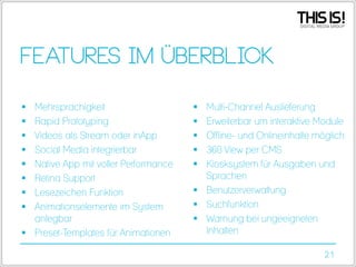 Features im Überblick
Mehrsprachigkeit
Rapid Prototyping
Videos als Stream oder inApp
Social Media integrierbar
Native App mit voller Performance
Retina Support
Lesezeichen Funktion
Animationselemente im System
anlegbar
 Preset-Templates für Animationen









Multi-Channel Auslieferung
Erweiterbar um interaktive Module
Offline- und Onlineinhalte möglich
360 View per CMS
Kiosksystem für Ausgaben und
Sprachen
 Benutzerverwaltung
 Suchfunktion
 Warnung bei ungeeigneten
Inhalten






21

 