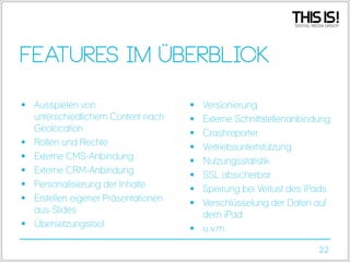 Features im Überblick
 Ausspielen von
unterschiedlichem Content nach
Geolocation
 Rollen und Rechte
 Externe CMS-Anbindung
 Externe CRM-Anbindung
 Personalisierung der Inhalte
 Erstellen eigener Präsentationen
aus Slides
 Übersetzungstool

Versionierung
Externe Schnittstellenanbindung
Crashreporter
Vertriebsuntertstützung
Nutzungsstatistik
SSL absicherbar
Sperrung bei Verlust des iPads
Verschlüsselung der Daten auf
dem iPad
 u.v.m.









22

 