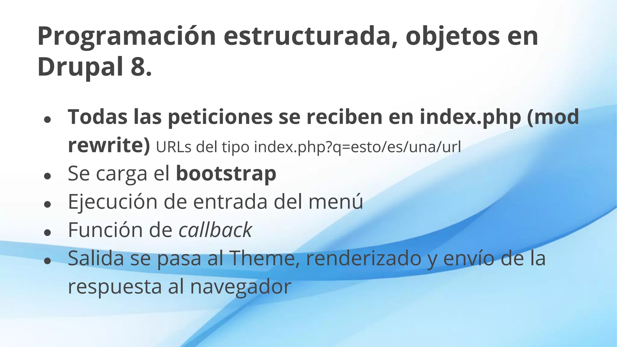 Programación estructurada, objetos en
Drupal 8.
● Todas las peticiones se reciben en index.php (mod
rewrite) URLs del tipo index.php?q=esto/es/una/url
● Se carga el bootstrap
● Ejecución de entrada del menú
● Función de callback
● Salida se pasa al Theme, renderizado y envío de la
respuesta al navegador
 