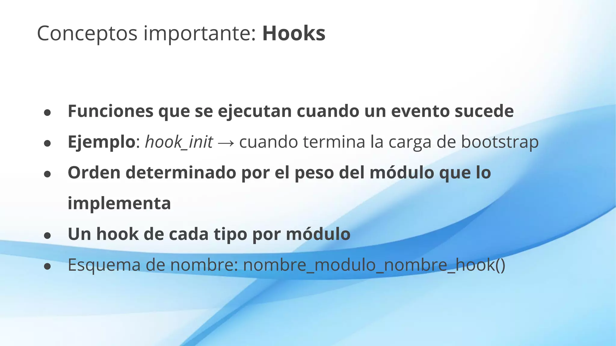 Conceptos importante: Hooks
● Funciones que se ejecutan cuando un evento sucede
● Ejemplo: hook_init → cuando termina la carga de bootstrap
● Orden determinado por el peso del módulo que lo
implementa
● Un hook de cada tipo por módulo
● Esquema de nombre: nombre_modulo_nombre_hook()
 
