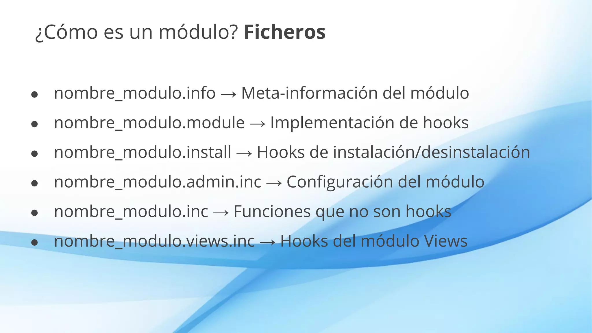 ¿Cómo es un módulo? Ficheros
● nombre_modulo.info → Meta-información del módulo
● nombre_modulo.module → Implementación de hooks
● nombre_modulo.install → Hooks de instalación/desinstalación
● nombre_modulo.admin.inc → Configuración del módulo
● nombre_modulo.inc → Funciones que no son hooks
● nombre_modulo.views.inc → Hooks del módulo Views
 