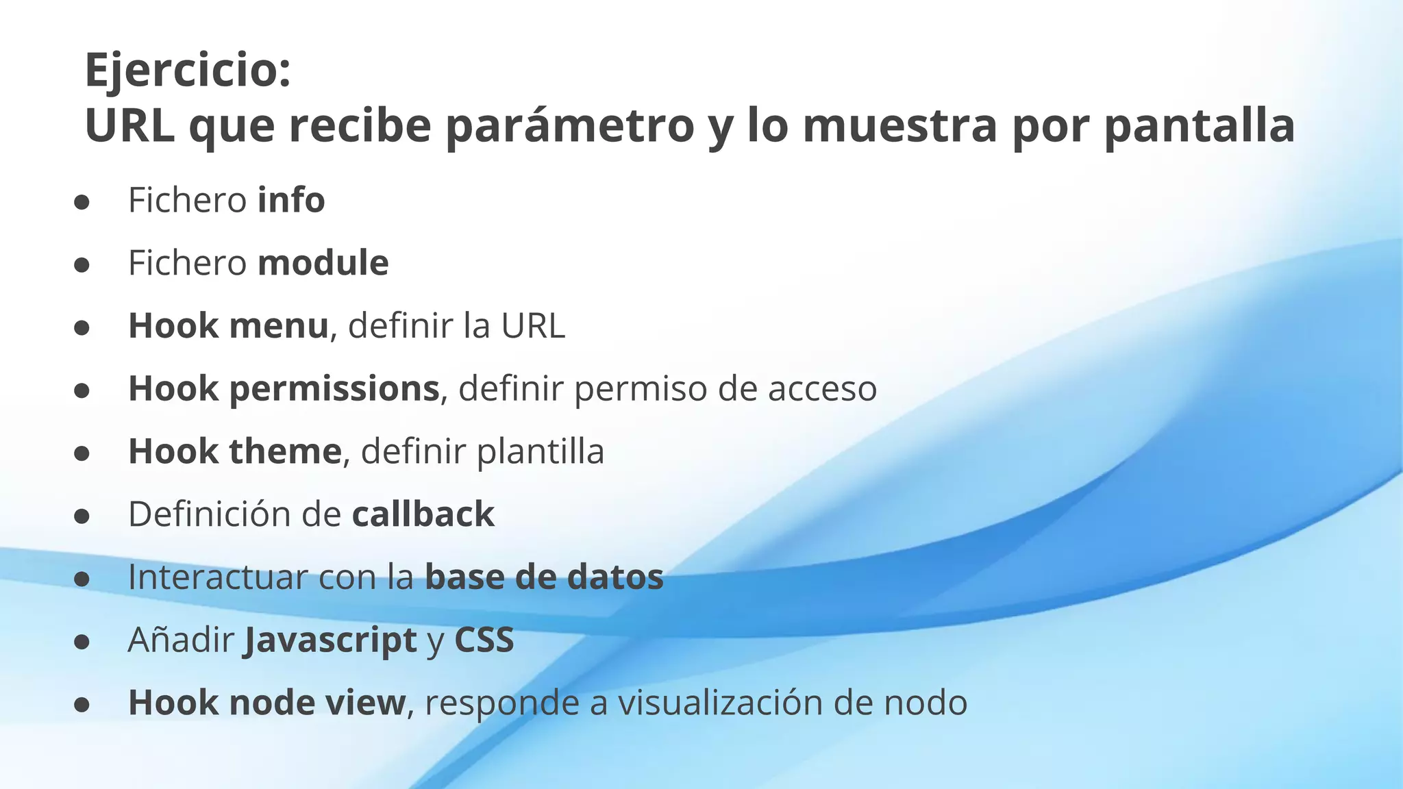 Ejercicio:
URL que recibe parámetro y lo muestra por pantalla
● Fichero info
● Fichero module
● Hook menu, definir la URL
● Hook permissions, definir permiso de acceso
● Hook theme, definir plantilla
● Definición de callback
● Interactuar con la base de datos
● Añadir Javascript y CSS
● Hook node view, responde a visualización de nodo
 