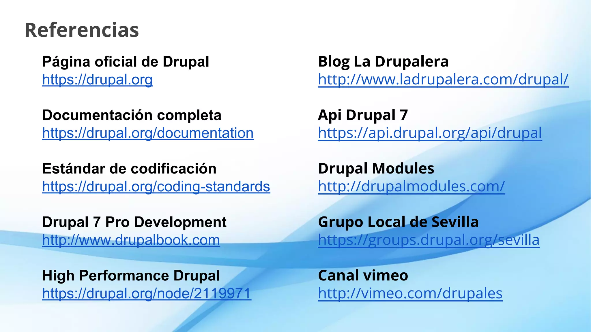 Referencias
Página oficial de Drupal
https://drupal.org
Documentación completa
https://drupal.org/documentation
Estándar de codificación
https://drupal.org/coding-standards
Drupal 7 Pro Development
http://www.drupalbook.com
High Performance Drupal
https://drupal.org/node/2119971
Blog La Drupalera
http://www.ladrupalera.com/drupal/
Api Drupal 7
https://api.drupal.org/api/drupal
Drupal Modules
http://drupalmodules.com/
Grupo Local de Sevilla
https://groups.drupal.org/sevilla
Canal vimeo
http://vimeo.com/drupales
 