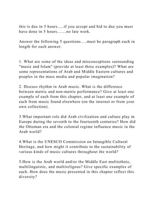 this is due in 5 hours.....if you accept and bid to due you must
have done in 5 hours...….no late work.
Answer the following 5 questions.....must be paragraph each in
length for each answer.
1. What are some of the ideas and misconceptions surrounding
"music and Islam" (provide at least three examples)? What are
some representations of Arab and Middle Eastern cultures and
peoples in the mass media and popular imagination?
2. Discuss rhythm in Arab music. What is the difference
between metric and non-metric performance? Give at least one
example of each from this chapter, and at least one example of
each from music found elsewhere (on the internet or from your
own collection).
3.What important role did Arab civilization and culture play in
Europe during the seventh to the fourteenth centuries? How did
the Ottoman era and the colonial regime influence music in the
Arab world?
4.What is the UNESCO Commission on Intangible Cultural
Heritage, and how might it contribute to the sustainability of
various kinds of music cultures throughout the world?
5.How is the Arab world and/or the Middle East multiethnic,
multilinguistic, and multireligous? Give specific examples of
each. How does the music presented in this chapter reflect this
diversity?
 