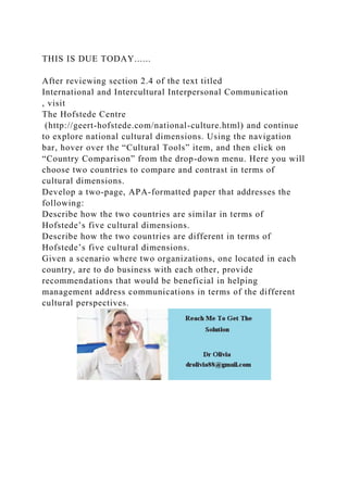THIS IS DUE TODAY......
After reviewing section 2.4 of the text titled
International and Intercultural Interpersonal Communication
, visit
The Hofstede Centre
(http://geert-hofstede.com/national-culture.html) and continue
to explore national cultural dimensions. Using the navigation
bar, hover over the “Cultural Tools” item, and then click on
“Country Comparison” from the drop-down menu. Here you will
choose two countries to compare and contrast in terms of
cultural dimensions.
Develop a two-page, APA-formatted paper that addresses the
following:
Describe how the two countries are similar in terms of
Hofstede’s five cultural dimensions.
Describe how the two countries are different in terms of
Hofstede’s five cultural dimensions.
Given a scenario where two organizations, one located in each
country, are to do business with each other, provide
recommendations that would be beneficial in helping
management address communications in terms of the different
cultural perspectives.
 