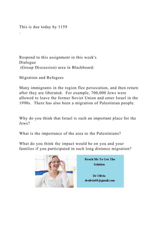 This is due today by 1159
.
Respond to this assignment in this week's
Dialogue
(Group Discussion) area in Blackboard:
Migration and Refugees
Many immigrants in the region flee persecution, and then return
after they are liberated. For example, 700,000 Jews were
allowed to leave the former Soviet Union and enter Israel in the
1990s. There has also been a migration of Palestinian people.
Why do you think that Israel is such an important place for the
Jews?
What is the importance of the area to the Palestinians?
What do you think the impact would be on you and your
families if you participated in such long distance migration?
 