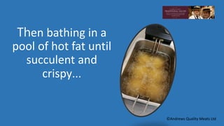 Then bathing in a 
pool of hot fat until 
succulent and 
crispy… 
©Andrews Quality Meats Ltd 
 