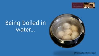 Being boiled in 
water… 
©Andrews Quality Meats Ltd 
 