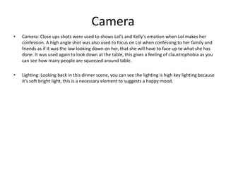 Camera
• Camera: Close ups shots were used to shows Lol’s and Kelly’s emotion when Lol makes her
confession. A high angle shot was also used to focus on Lol when confessing to her family and
friends as if it was the law looking down on her, that she will have to face up to what she has
done. It was used again to look down at the table, this gives a feeling of claustrophobia as you
can see how many people are squeezed around table.
• Lighting: Looking back in this dinner scene, you can see the lighting is high key lighting because
it’s soft bright light, this is a necessary element to suggests a happy mood.
 
