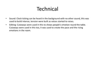 Technical
• Sound: Clock ticking can be heard in the background with no other sound, this was
used to build intense, tension were built as voices started to raises.
• Editing: Cutaways were used in this to shows people’s emotion round the table.
Cutaways were used in this too, it was used to create the pace and the rising
emotions in the room.
 