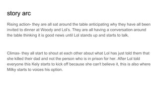 story arc
Rising action- they are all sat around the table anticipating why they have all been
invited to dinner at Woody and Lol’s. They are all having a conversation around
the table thinking it is good news until Lol stands up and starts to talk.
Climax- they all start to shout at each other about what Lol has just told them that
she killed their dad and not the person who is in prison for her. After Lol told
everyone this Kely starts to kick off because she can't believe it, this is also where
Milky starts to voices his option.
 