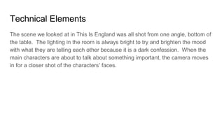 Technical Elements
The scene we looked at in This Is England was all shot from one angle, bottom of
the table. The lighting in the room is always bright to try and brighten the mood
with what they are telling each other because it is a dark confession. When the
main characters are about to talk about something important, the camera moves
in for a closer shot of the characters’ faces.
 