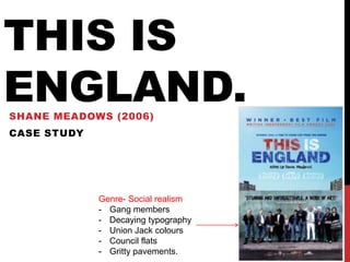 THIS IS
ENGLAND.
SHANE MEADOWS (2006)
CASE STUDY




             Genre- Social realism
             - Gang members
             - Decaying typography
             - Union Jack colours
             - Council flats
             - Gritty pavements.
 