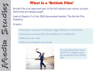 What is a ‘British Film’
British Film is an important part of British industry and culture, as such,
definitions are always sought.

Look at Chapter 2 of the 2003 Government booklet ‘The British Film
Industry’,

In pairs...

      • One person summarise the Statutory (legal) Deﬁnition of a British Film
      • One person summarise the Cultural Deﬁnition of a British Film
      • Bullet point your notes
      • Deliver your ﬁndings to your partner


                                                     As a pair discuss the ways in
                                                     which This is England could
                                                     be considered to be a ‘British
                                                     Film’
 
