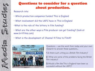 Questions to consider for a question
            about production.
Research into:

• Which production companies funded This is England

• What involvement did the UKFC have in This is England

•What is the role of the lottery in film funding?

• What are the other ways a Film producer can get funding? (look at
www.britfilms.com)

• What is the development of Channel 4 Films to Film4?


                               Questions – use the work from today and your own
                               research to answer these questions...
                               1.Is there such a thing as a British Film Industry?
                               2. What are some of the problems facing the British
                               Film industry?
                               3.Would a ﬁlm like This is England have been as
                               successful without the UKFC?
 