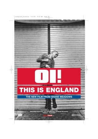 oiengland_brochure    5/6/05   9:42 AM   Page 2




                           OI
     THIS IS ENGLAND
             THE NEW FILM FROM SHANE MEADOWS




                                   PRODUCED BY - WARP FILMS
                     EXECUTED PRODUCED / UK DISTRIBUTION- OPTIMUM RELEASING
                                      FINANCE - FILM FOUR
 