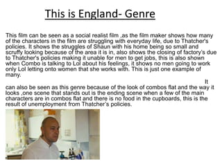 This film can be seen as a social realist film ,as the film maker shows how many
of the characters in the film are struggling with everyday life, due to Thatcher's
policies. It shows the struggles of Shaun with his home being so small and
scruffy looking because of the area it is in, also shows the closing of factory’s due
to Thatcher's policies making it unable for men to get jobs, this is also shown
when Combo is talking to Lol about his feelings, it shows no men going to work
only Lol letting onto women that she works with. This is just one example of
many.
It
can also be seen as this genre because of the look of combos flat and the way it
looks ,one scene that stands out is the ending scene when a few of the main
characters are in combos flat and there is no food in the cupboards, this is the
result of unemployment from Thatcher’s policies.
This is England- Genre
 