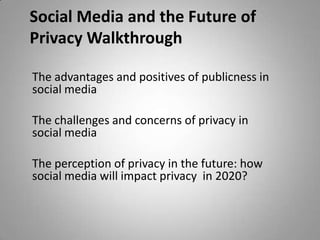 Social Media and the Future of
Privacy Walkthrough
The advantages and positives of publicness in
social media
The challenges and concerns of privacy in
social media

The perception of privacy in the future: how
social media will impact privacy in 2020?

 