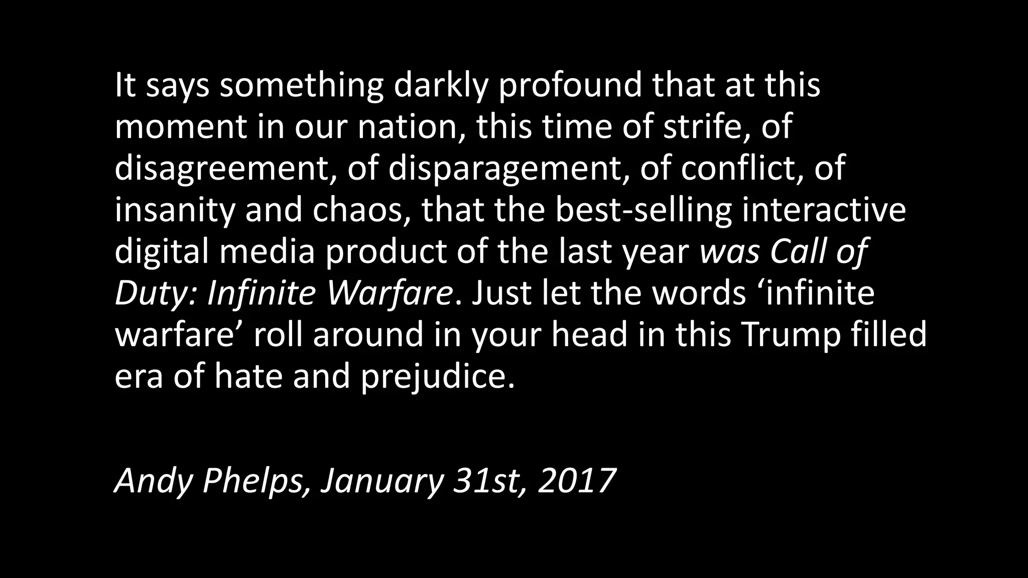 It says something darkly profound that at this
moment in our nation, this time of strife, of
disagreement, of disparagement, of conflict, of
insanity and chaos, that the best-selling interactive
digital media product of the last year was Call of
Duty: Infinite Warfare. Just let the words ‘infinite
warfare’ roll around in your head in this Trump filled
era of hate and prejudice.
Andy Phelps, January 31st, 2017
 