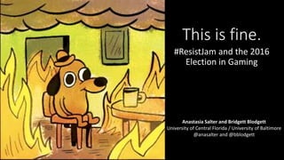 This is fine.
#ResistJam and the 2016
Election in Gaming
Anastasia Salter and Bridgett Blodgett
University of Central Florida / University of Baltimore
@anasalter and @bblodgett
 