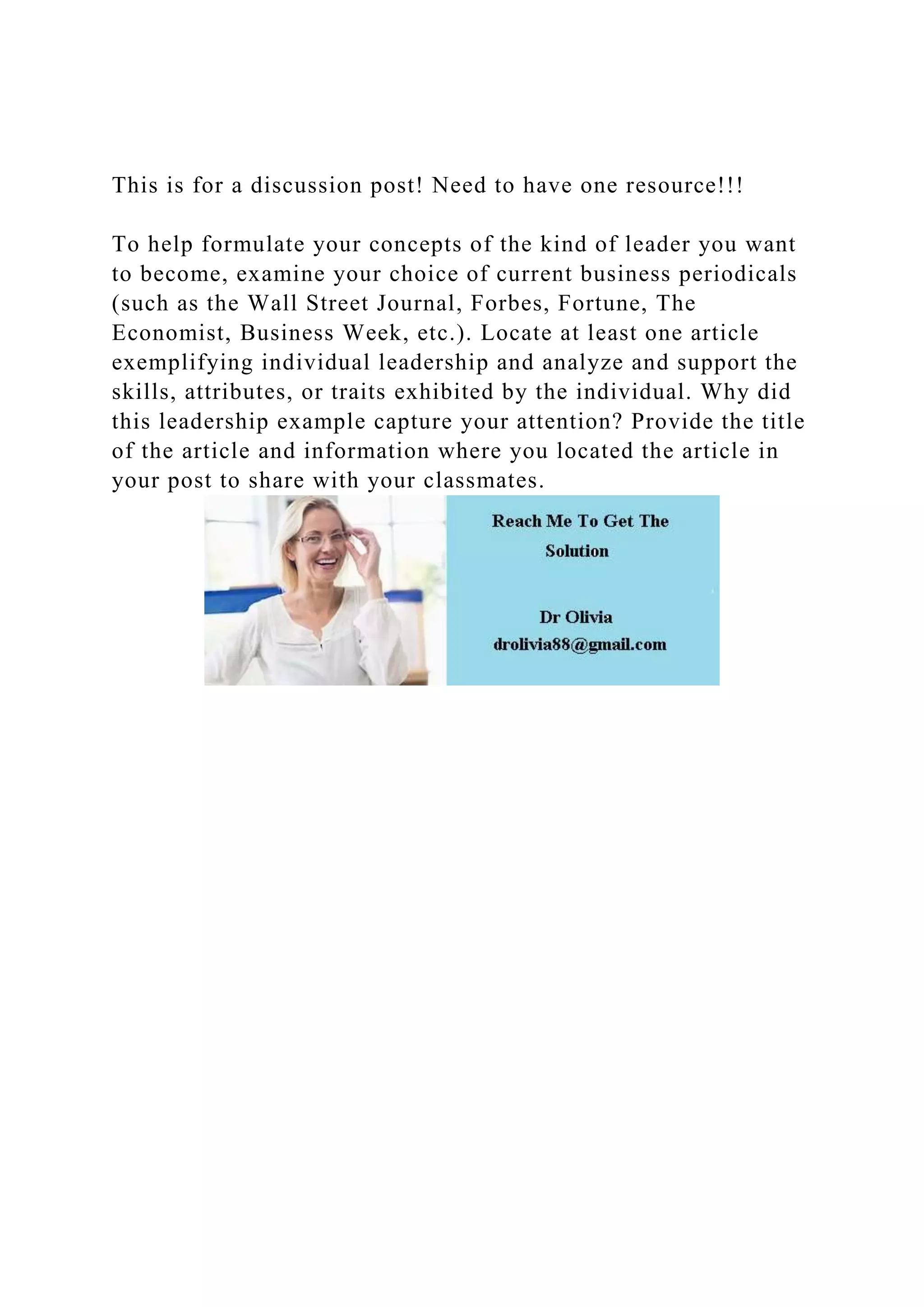 This is for a discussion post! Need to have one resource!!!
To help formulate your concepts of the kind of leader you want
to become, examine your choice of current business periodicals
(such as the Wall Street Journal, Forbes, Fortune, The
Economist, Business Week, etc.). Locate at least one article
exemplifying individual leadership and analyze and support the
skills, attributes, or traits exhibited by the individual. Why did
this leadership example capture your attention? Provide the title
of the article and information where you located the article in
your post to share with your classmates.