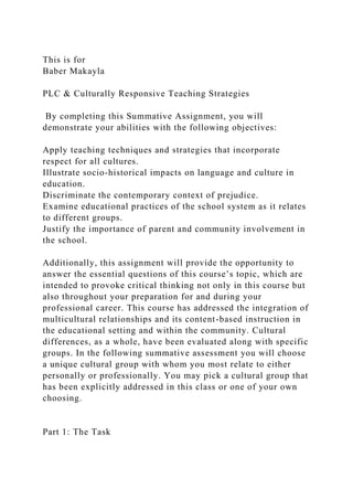 This is for
Baber Makayla
PLC & Culturally Responsive Teaching Strategies
By completing this Summative Assignment, you will
demonstrate your abilities with the following objectives:
Apply teaching techniques and strategies that incorporate
respect for all cultures.
Illustrate socio-historical impacts on language and culture in
education.
Discriminate the contemporary context of prejudice.
Examine educational practices of the school system as it relates
to different groups.
Justify the importance of parent and community involvement in
the school.
Additionally, this assignment will provide the opportunity to
answer the essential questions of this course’s topic, which are
intended to provoke critical thinking not only in this course but
also throughout your preparation for and during your
professional career. This course has addressed the integration of
multicultural relationships and its content-based instruction in
the educational setting and within the community. Cultural
differences, as a whole, have been evaluated along with specific
groups. In the following summative assessment you will choose
a unique cultural group with whom you most relate to either
personally or professionally. You may pick a cultural group that
has been explicitly addressed in this class or one of your own
choosing.
Part 1: The Task
 