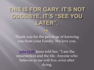 Thank you for the privilege of knowing
you from your Family. We love you.
John 11:25: Jesus told her, “I am the
resurrection and the life. Anyone who
believes in me will live, even after
dying.
 