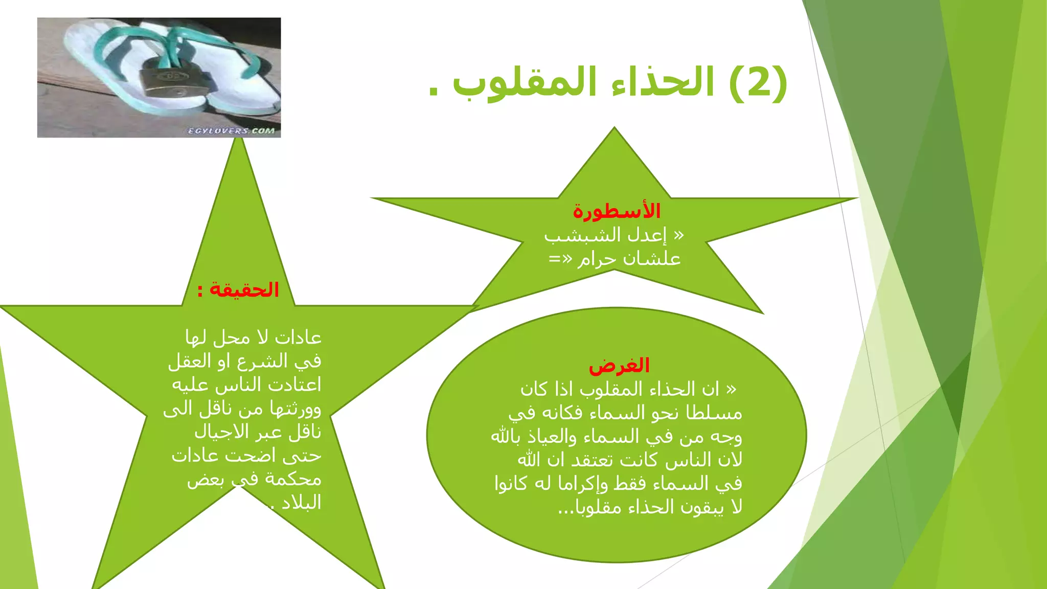 ‫(2) الحذاء المقلوب .‬
‫األسطورة‬
‫« إعبل الشبشب‬
‫علشان حرام «=‬
‫الحقيقة :‬

‫الغرض‬
‫« ان الحلا المقلوب ا ا كان‬
‫مسلطا نحو السما فكانه في‬
‫وجه من في السما والعيا باهلل‬
‫الن الناس كانت تعتقب ان هللا‬
‫في السما فقا وإكراما له كانوا‬
‫ال يبقون الحلا مقلوبا...‬

‫عادات ال محل لها‬
‫في الشرع او العقل‬
‫اعتادت الناس عليه‬
‫وورثتها من ناقل الى‬
‫ناقل عبر االجيال‬
‫حتى اضحت عادات‬
‫محكمة في بعض‬
‫البالد ...‬

 