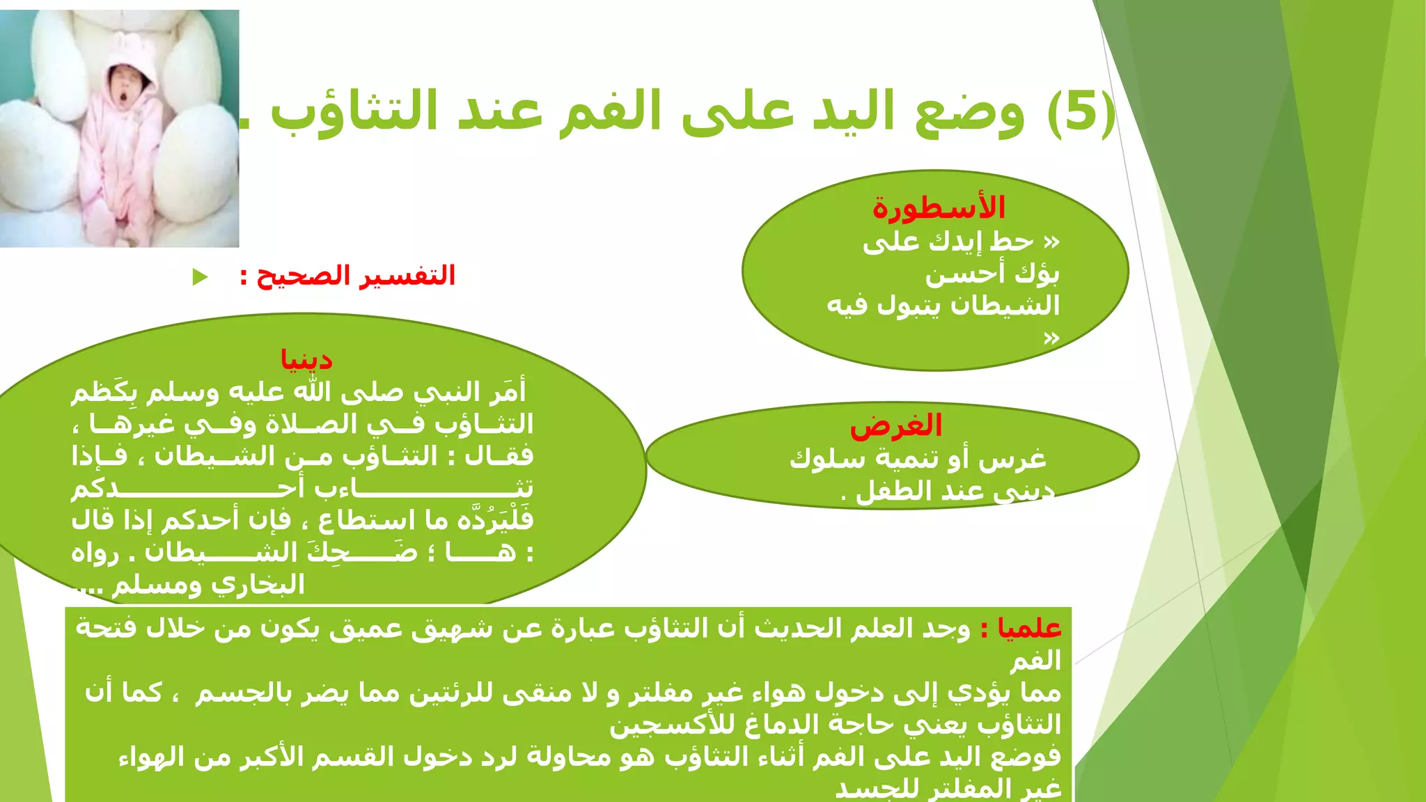 ‫)5( وضع اليد على الفم عند التثاؤب .‬
‫األسطورة‬

‫« حط إيدك على‬
‫بؤك أحسن‬
‫الشيطان يتبول فيه‬
‫«‬

‫الغرض‬

‫غرس أو تنمية سلوك‬
‫دينى عند الطفل .‬

‫التفسير الصحيح :‬

‫‪‬‬

‫دينيا‬
‫َ‬
‫َ‬
‫أمر النبي صلى هللا عليه وسلم بِكظم‬
‫التثاااؤب فااي الصااالة وفااي غير ااا‬
‫فقااال : التثاااؤب ماان الشاايطان فاا ا‬
‫تثااااااااااااااااااااااءب أحااااااااااااااااااااادكم‬
‫َ ْ ُ َّ‬
‫فليَرده ما استطاع ف ن أحدكم إ ا قال‬
‫َ‬
‫ِ َ‬
‫: ااااااا ك ضااااااحك الشاااااايطان . رواه‬
‫البخاري ومسلم ....‬

‫علميا : وجد العلم الحديث أن التثاؤب عبارة عن شهيق عميق يكون من خالل فتحة‬
‫الفم‬
‫مما يؤدي إلى دخول واء غير مفلتر و ال منقى للرئتين مما يضر بالجسم كما أن‬
‫التثاؤب يعني حاجة الدماغ لألكسجين‬
‫فوضع اليد على الفم أثناء التثاؤب و محاولة لرد دخول القسم األكبر من الهواء‬
‫غير المفلتر للجسد‬

 