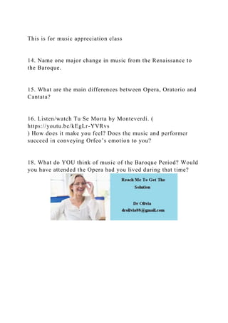 This is for music appreciation class
14. Name one major change in music from the Renaissance to
the Baroque.
15. What are the main differences between Opera, Oratorio and
Cantata?
16. Listen/watch Tu Se Morta by Monteverdi. (
https://youtu.be/kEgLr-YVRvs
) How does it make you feel? Does the music and performer
succeed in conveying Orfeo’s emotion to you?
18. What do YOU think of music of the Baroque Period? Would
you have attended the Opera had you lived during that time?
 