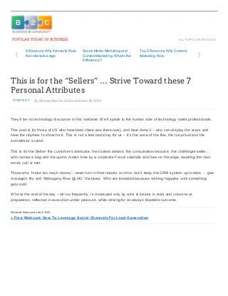 7/1/2014 This is for the “Sellers” … Strive Toward these 7 Personal Attributes
http://www.business2community.com/strategy/sellers-strive-toward-7-personal-attributes-0907324#!69rR7 1/3
ALL POPULAR ARTICLES
STRATEGY By Michael Monroe, Published June 28, 2014
POPULAR TODAY IN BUSINESS:
This is for the “Sellers” … Strive Toward these 7
Personal Attributes
They’ll be no technology discourse in this narrative. We’ll speak to the human side of technology sales professionals.
This post is for those of US who have been there (are there now), and have done it – who can display the scars and
have the trophies to show for it. This is not a feel bad story for us – it’s the voice of the few, the too proud and the
sometimes scared.
This is for the Seller- the customer’s advocate, the trusted advisor, the consultative resource, the challenger seller…
who carries a bag and the quota, marks time by a corporate Fiscal calendar and lives on the edge, awaiting the next
email, call or text.
Those who “make too much money”, never turn in their reports on time, don’t keep the CRM system up to date … give
managers fits and “Mahogany Row @ HQ” the blues. Who are tolerated because nothing happens until something
gets sold.
Who at the end of the day – all too frequently, is measured only by wins & losses in rows and columns vs.
preparation, reflected in execution under pressure, while striving for an always favorable outcome.
Related Resources from B2C
» Free Webcast: How To Leverage Social Channels For Lead Generation
‹ ›8 Reasons Why Introverts Rule
the Interactive Age
Social Media Marketing and
Content Marketing, What’s the
Difference?
Top 5 Reasons Why Content
Marketing Fails
 