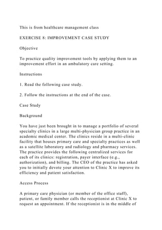 This is from healthcare management class
EXERCISE 8: IMPROVEMENT CASE STUDY
Objective
To practice quality improvement tools by applying them to an
improvement effort in an ambulatory care setting.
Instructions
1. Read the following case study.
2. Follow the instructions at the end of the case.
Case Study
Background
You have just been brought in to manage a portfolio of several
specialty clinics in a large multi-physician group practice in an
academic medical center. The clinics reside in a multi-clinic
facility that houses primary care and specialty practices as well
as a satellite laboratory and radiology and pharmacy services.
The practice provides the following centralized services for
each of its clinics: registration, payer interface (e.g.,
authorization), and billing. The CEO of the practice has asked
you to initially devote your attention to Clinic X to improve its
efficiency and patient satisfaction.
Access Process
A primary care physician (or member of the office staff),
patient, or family member calls the receptionist at Clinic X to
request an appointment. If the receptionist is in the middle of
 