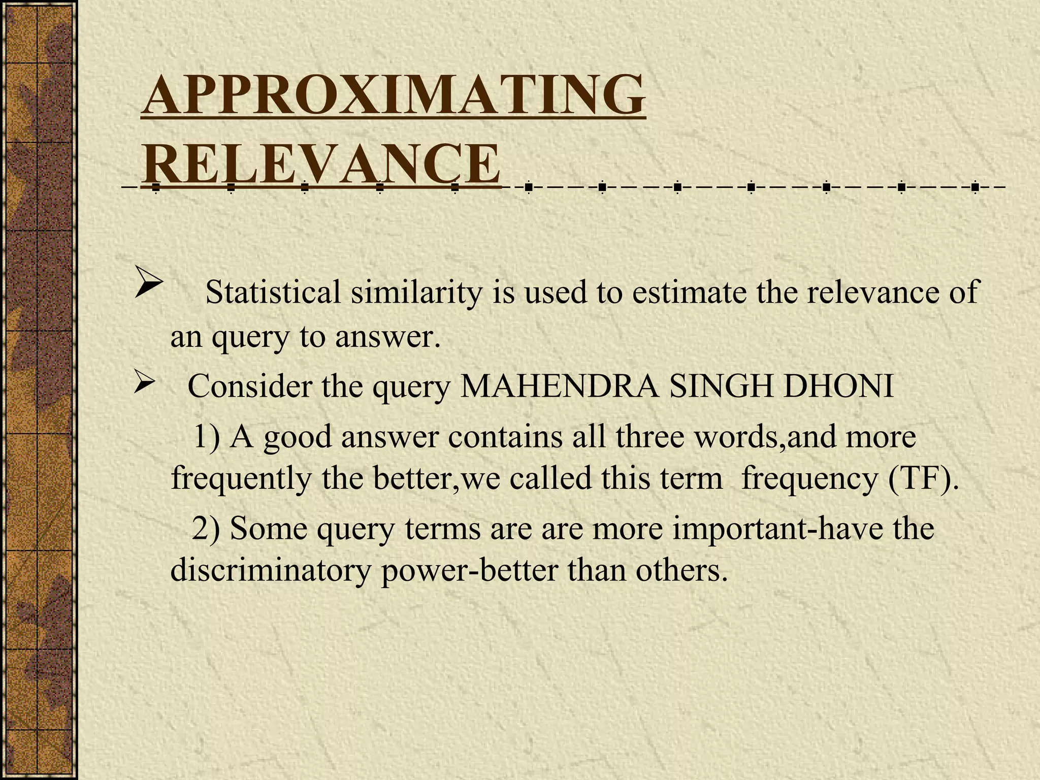 APPROXIMATING
RELEVANCE
 Statistical similarity is used to estimate the relevance of
an query to answer.
 Consider the query MAHENDRA SINGH DHONI
1) A good answer contains all three words,and more
frequently the better,we called this term frequency (TF).
2) Some query terms are are more important-have the
discriminatory power-better than others.
 