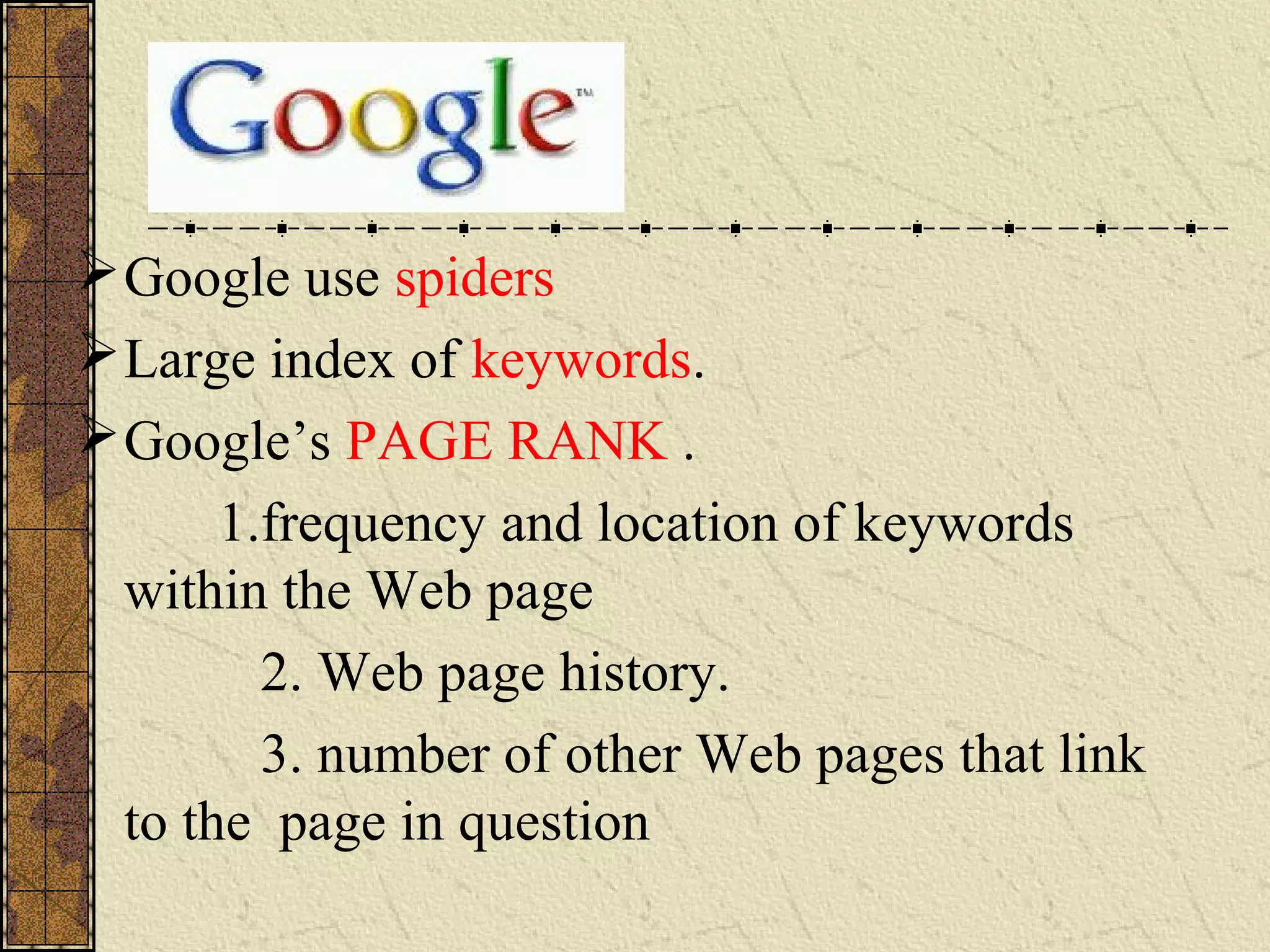 Google use spiders
Large index of keywords.
Google’s PAGE RANK .
1.frequency and location of keywords
within the Web page
2. Web page history.
3. number of other Web pages that link
to the page in question
 