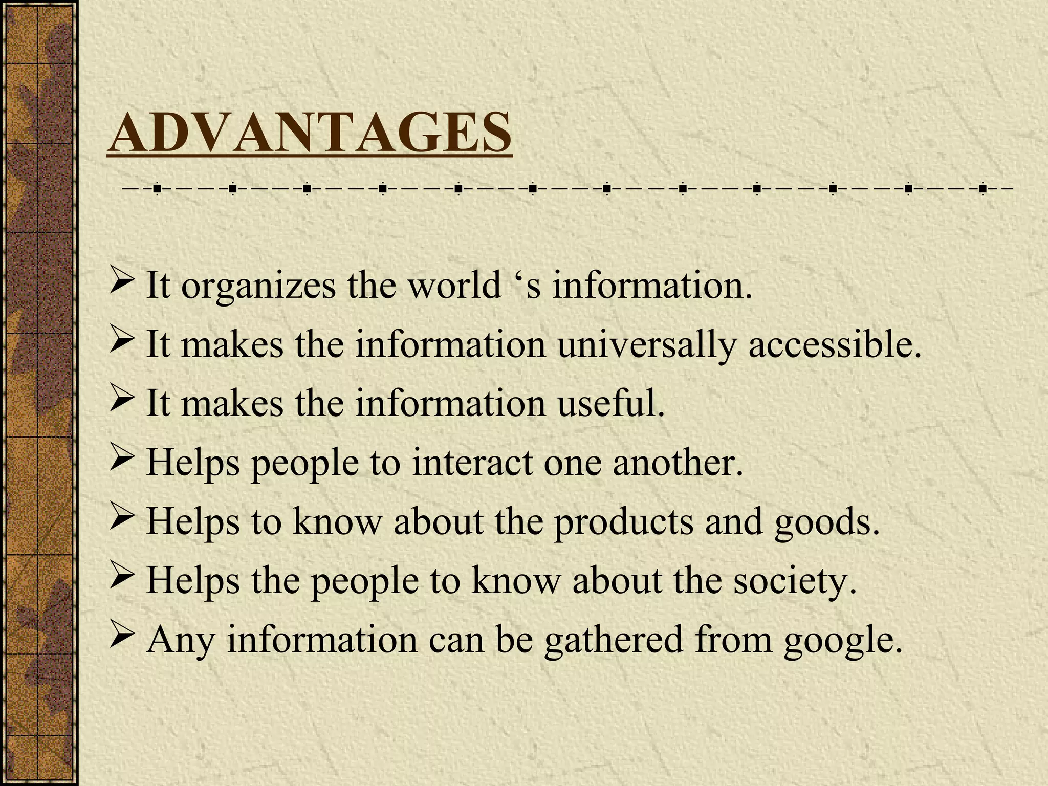 ADVANTAGES
 It organizes the world ‘s information.
 It makes the information universally accessible.
 It makes the information useful.
 Helps people to interact one another.
 Helps to know about the products and goods.
 Helps the people to know about the society.
 Any information can be gathered from google.
 