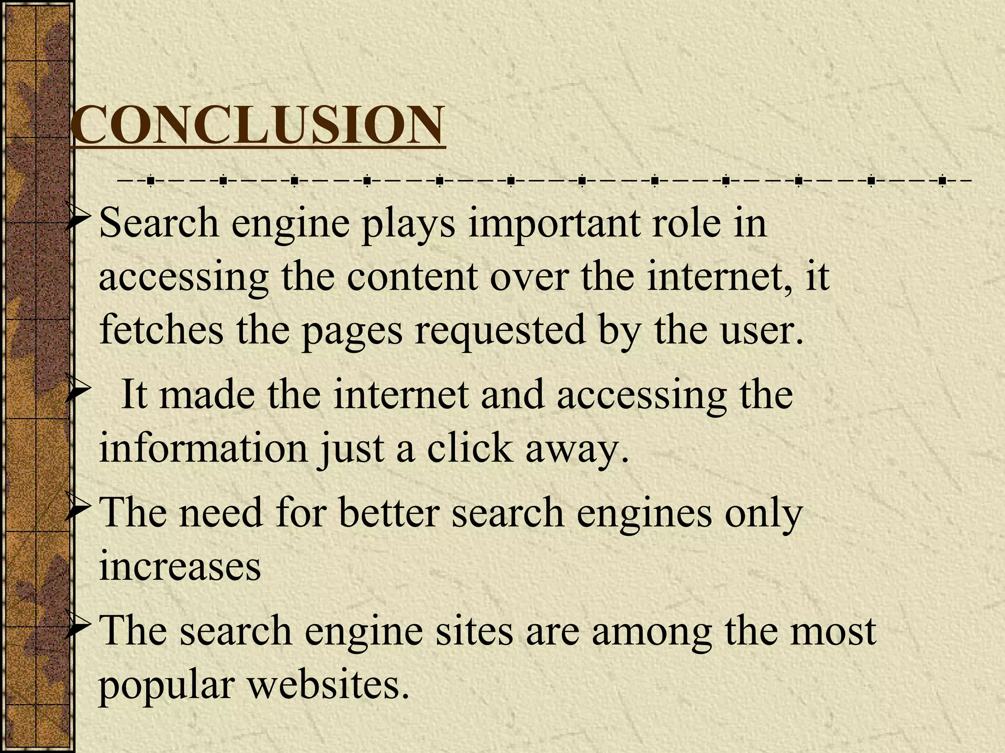 CONCLUSION
Search engine plays important role in
accessing the content over the internet, it
fetches the pages requested by the user.
 It made the internet and accessing the
information just a click away.
The need for better search engines only
increases
The search engine sites are among the most
popular websites.
 