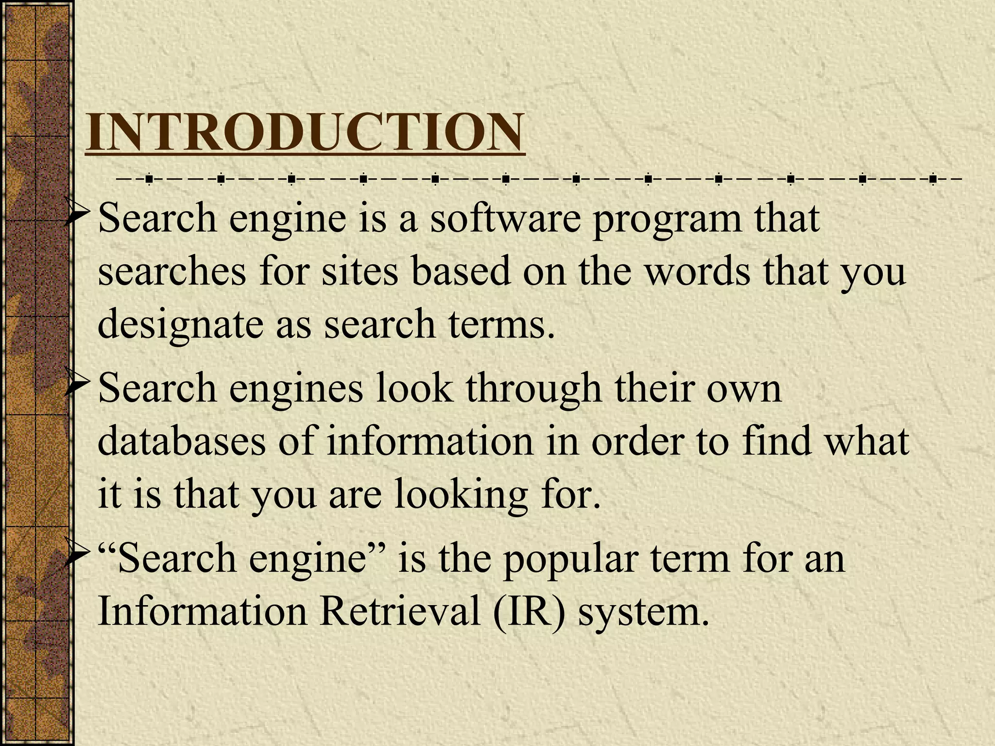 INTRODUCTION
Search engine is a software program that
searches for sites based on the words that you
designate as search terms.
Search engines look through their own
databases of information in order to find what
it is that you are looking for.
“Search engine” is the popular term for an
Information Retrieval (IR) system.
 