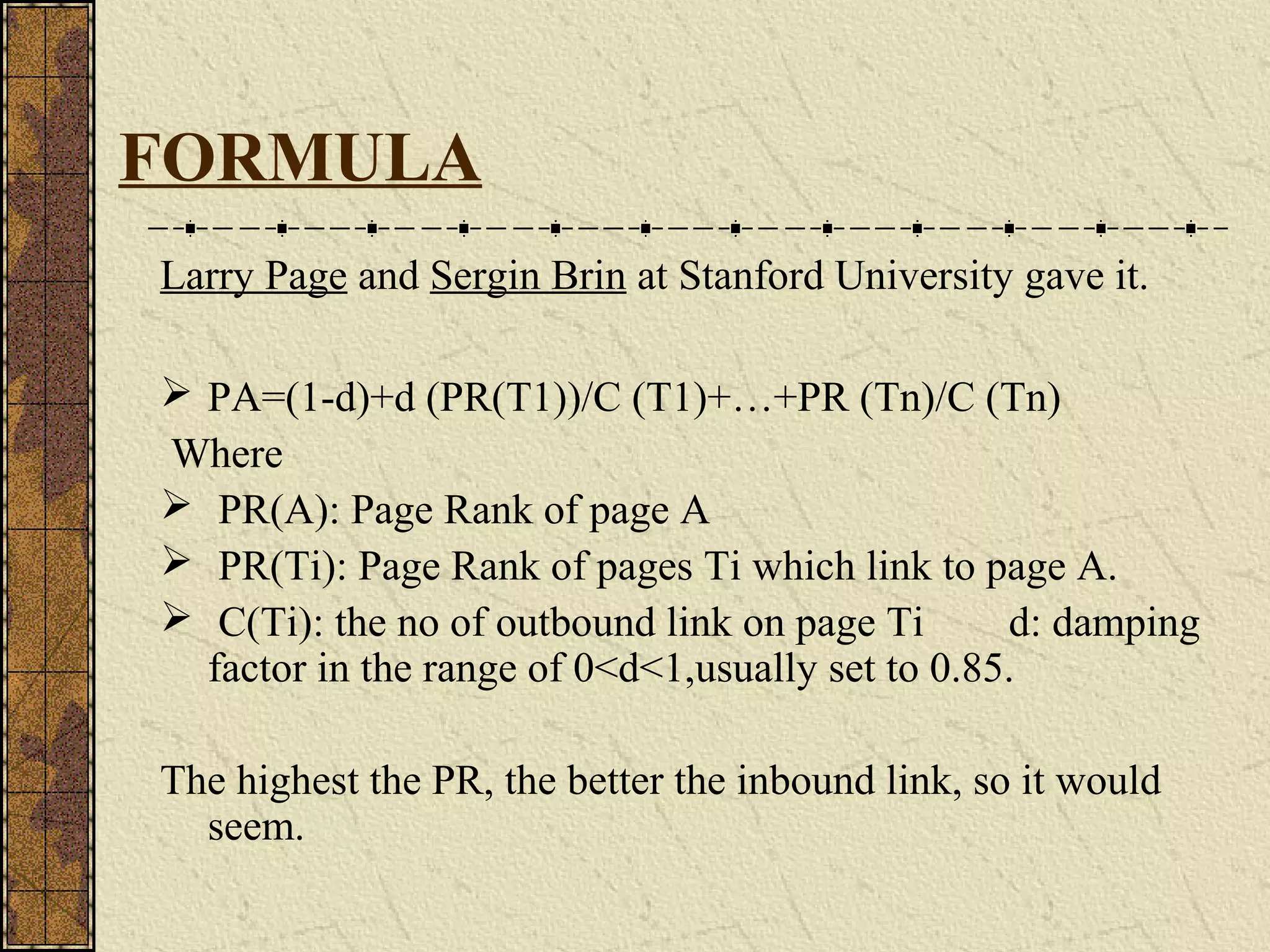 FORMULA
Larry Page and Sergin Brin at Stanford University gave it.
 PA=(1-d)+d (PR(T1))/C (T1)+…+PR (Tn)/C (Tn)
Where
 PR(A): Page Rank of page A
 PR(Ti): Page Rank of pages Ti which link to page A.
 C(Ti): the no of outbound link on page Ti d: damping
factor in the range of 0<d<1,usually set to 0.85.
The highest the PR, the better the inbound link, so it would
seem.
 