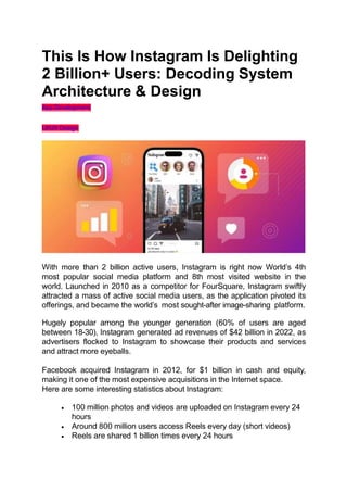 This Is How Instagram Is Delighting
2 Billion+ Users: Decoding System
Architecture & Design
App Development
UI/UX Design
With more than 2 billion active users, Instagram is right now World’s 4th
most popular social media platform and 8th most visited website in the
world. Launched in 2010 as a competitor for FourSquare, Instagram swiftly
attracted a mass of active social media users, as the application pivoted its
offerings, and became the world’s most sought-after image-sharing platform.
Hugely popular among the younger generation (60% of users are aged
between 18-30), Instagram generated ad revenues of $42 billion in 2022, as
advertisers flocked to Instagram to showcase their products and services
and attract more eyeballs.
Facebook acquired Instagram in 2012, for $1 billion in cash and equity,
making it one of the most expensive acquisitions in the Internet space.
Here are some interesting statistics about Instagram:
 100 million photos and videos are uploaded on Instagram every 24
hours
 Around 800 million users access Reels every day (short videos)
 Reels are shared 1 billion times every 24 hours
 