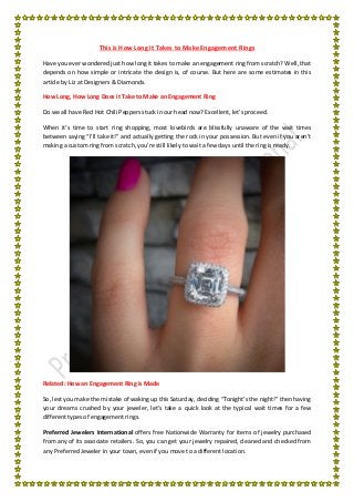 This is How Long It Takes to Make Engagement Rings
Have you ever wondered just how long it takes to make an engagement ring from scratch? Well, that
depends on how simple or intricate the design is, of course. But here are some estimates in this
article by Liz at Designers & Diamonds.
How Long, How Long Does it Take to Make an Engagement Ring
Do we all have Red Hot Chili Peppers stuck in our head now? Excellent, let’s proceed.
When it’s time to start ring shopping, most lovebirds are blissfully unaware of the wait times
between saying “I’ll take it!” and actually getting the rock in your possession. But even if you aren’t
making a custom ring from scratch, you’re still likely to wait a few days until the ring is ready.
Related: How an Engagement Ring is Made
So, lest you make the mistake of waking up this Saturday, deciding “Tonight’s the night!” then having
your dreams crushed by your jeweler, let’s take a quick look at the typical wait times for a few
different types of engagement rings.
Preferred Jewelers International offers free Nationwide Warranty for items of jewelry purchased
from any of its associate retailers. So, you can get your jewelry repaired, cleaned and checked from
any Preferred Jeweler in your town, even if you move to a different location.
 